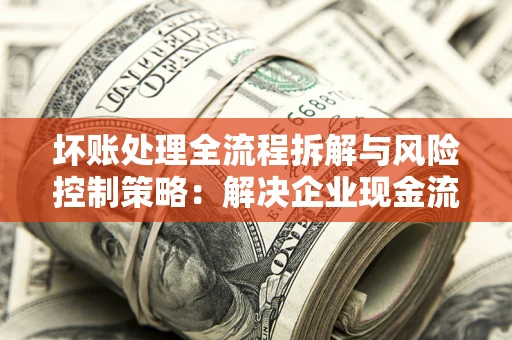 武汉坏账处理全流程拆解与风险控制策略：解决企业现金流顽疾的实战指南