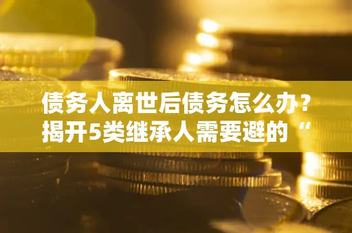 武汉债务人离世后债务怎么办？揭开5类继承人需要避的“坑”