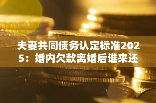 武汉夫妻共同债务认定标准2025:婚内欠款离婚后谁来还? 武汉夫妻共同债务认定标准2025:婚内欠款离婚后谁来还?