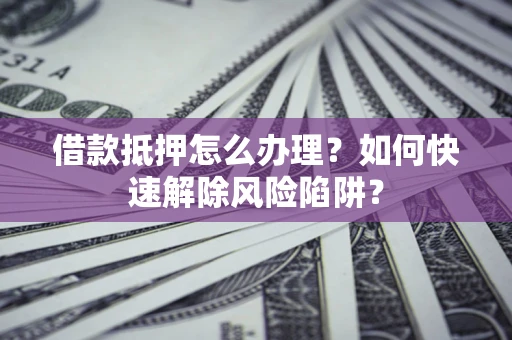 武汉借款抵押怎么办理？如何快速解除风险陷阱？